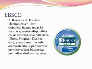 EBSCO
El Buscador de Revistas
Electrónicas en Texto
Completo integra todas las
revistas que están disponibles
en los recursos de la Biblioteca
(Ebsco, Proquest, Dialnet
etc.), ya sean suscritas o de
acceso abierto (Open Access),
permite realizar búsquedas
por índice, títulos y materias.