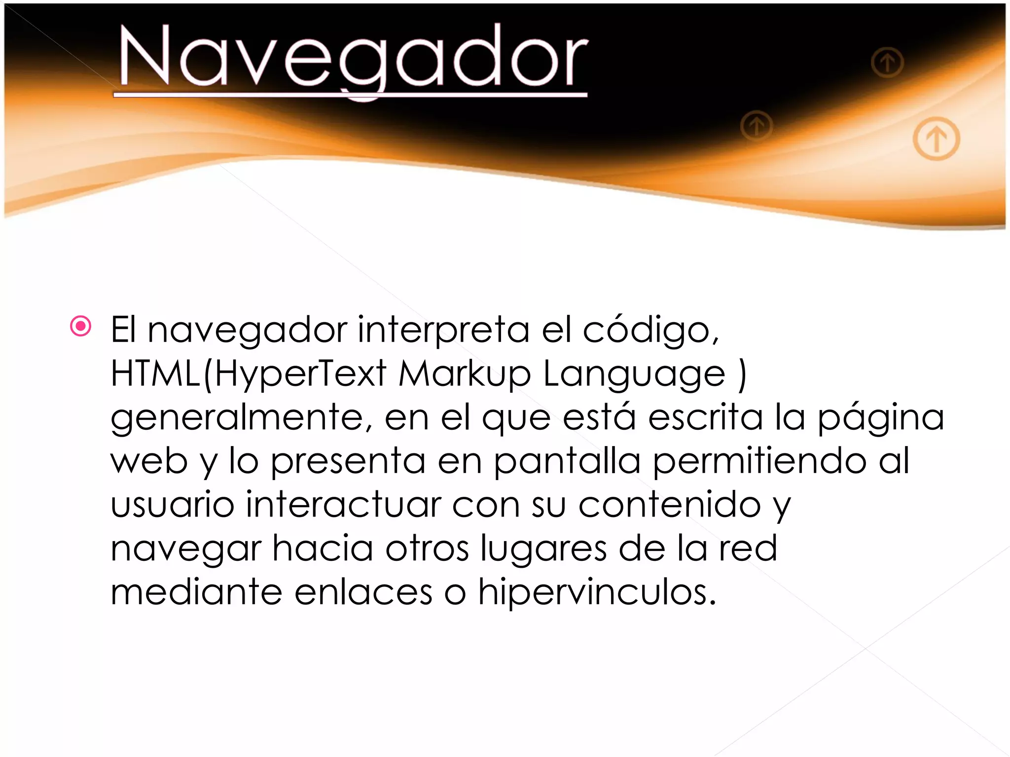   El navegador interpreta el código,
    HTML(HyperText Markup Language )
    generalmente, en el que está escrita la página
    web y lo presenta en pantalla permitiendo al
    usuario interactuar con su contenido y
    navegar hacia otros lugares de la red
    mediante enlaces o hipervinculos.
 