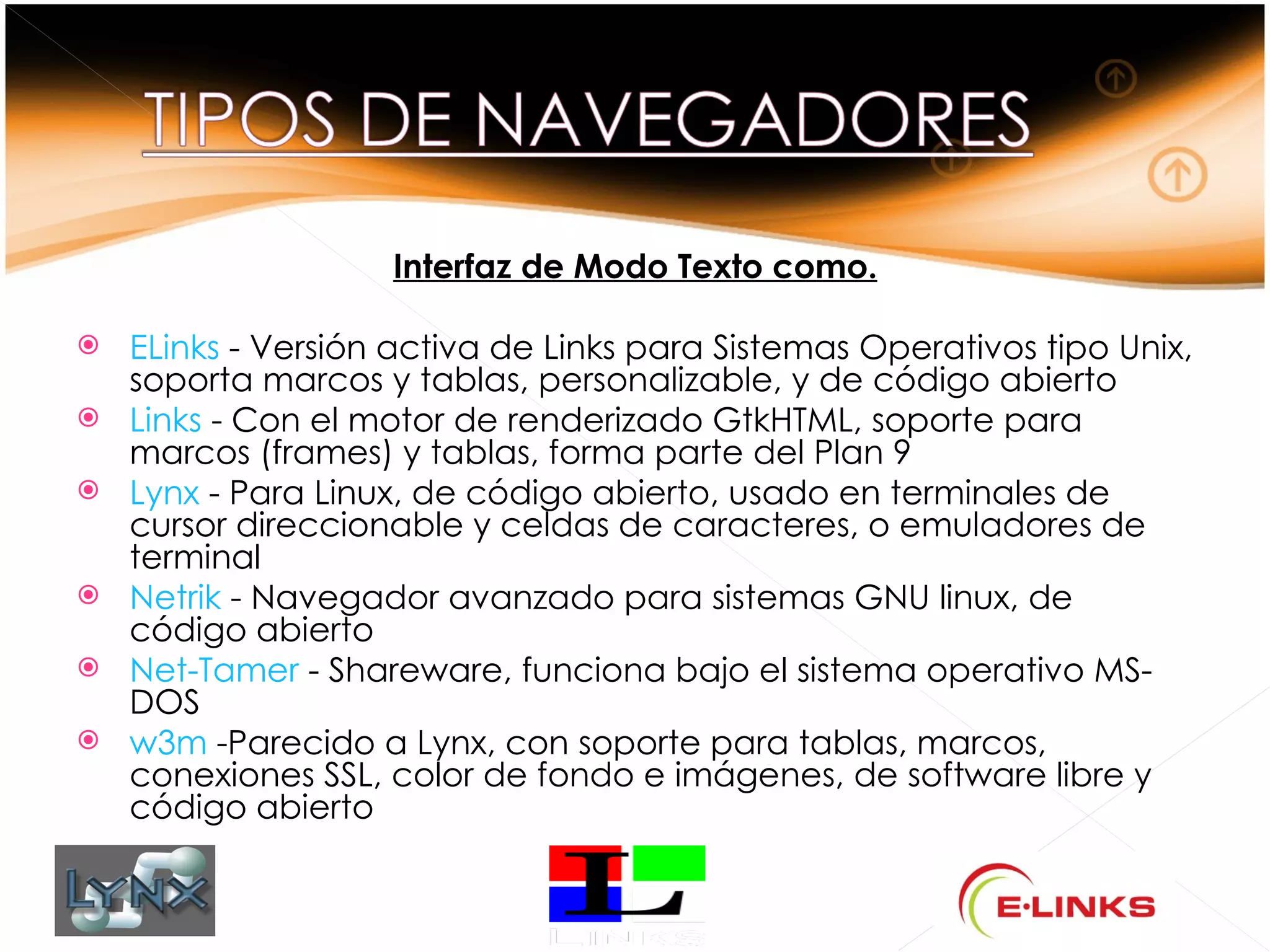 Interfaz de Modo Texto como.

   ELinks - Versión activa de Links para Sistemas Operativos tipo Unix,
    soporta marcos y tablas, personalizable, y de código abierto
   Links - Con el motor de renderizado GtkHTML, soporte para
    marcos (frames) y tablas, forma parte del Plan 9
   Lynx - Para Linux, de código abierto, usado en terminales de
    cursor direccionable y celdas de caracteres, o emuladores de
    terminal
   Netrik - Navegador avanzado para sistemas GNU linux, de
    código abierto
   Net-Tamer - Shareware, funciona bajo el sistema operativo MS-
    DOS
   w3m -Parecido a Lynx, con soporte para tablas, marcos,
    conexiones SSL, color de fondo e imágenes, de software libre y
    código abierto
 