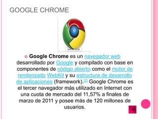 GOOGLE CHROME




      Google Chrome es un navegador web
 desarrollado por Google y compilado con base en
 componentes de código abierto como el motor de
  renderizado WebKit y su estructura de desarrollo
 de aplicaciones (framework).[2] Google Chrome es
 el tercer navegador más utilizado en Internet con
   una cuota de mercado del 11,57% a finales de
   marzo de 2011 y posee más de 120 millones de
                     usuarios.
 