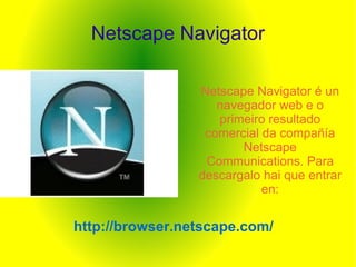 Netscape Navigator Netscape Navigator é un navegador web e o primeiro resultado comercial da compañía Netscape Communications. Para descargalo hai que entrar en: http://browser.netscape.com/ 
