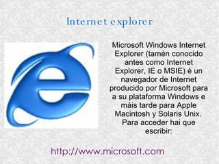 Internet explorer Microsoft Windows Internet Explorer (tamén conocido antes como Internet Explorer, IE o MSIE) é un navegador de Internet producido por Microsoft para a su plataforma Windows e máis tarde para Apple Macintosh y Solaris Unix. Para acceder hai que escribir: http://www.microsoft.com 