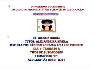 Tutoría: Internet
Tutor: Alejandrina Nivela
Estudiante: génesis Zoraida litardo fuentes
Día 1- Trabajo 2
TIPOS DE BUSCADORES
Curso: 3ro “B”
Año Lectivo: 2012 - 2013