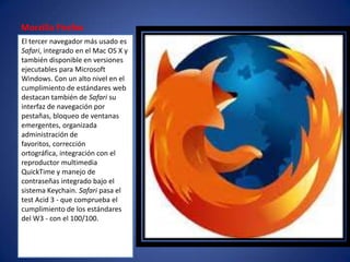 Morzilla Firefox
El tercer navegador más usado es
Safari, integrado en el Mac OS X y
también disponible en versiones
ejecutables para Microsoft
Windows. Con un alto nivel en el
cumplimiento de estándares web
destacan también de Safari su
interfaz de navegación por
pestañas, bloqueo de ventanas
emergentes, organizada
administración de
favoritos, corrección
ortográfica, integración con el
reproductor multimedia
QuickTime y manejo de
contraseñas integrado bajo el
sistema Keychain. Safari pasa el
test Acid 3 - que comprueba el
cumplimiento de los estándares
del W3 - con el 100/100.
 