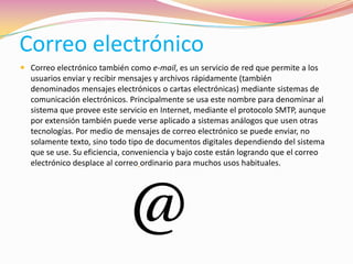 Correo electrónico
 Correo electrónico también como e-mail, es un servicio de red que permite a los
usuarios enviar y recibir mensajes y archivos rápidamente (también
denominados mensajes electrónicos o cartas electrónicas) mediante sistemas de
comunicación electrónicos. Principalmente se usa este nombre para denominar al
sistema que provee este servicio en Internet, mediante el protocolo SMTP, aunque
por extensión también puede verse aplicado a sistemas análogos que usen otras
tecnologías. Por medio de mensajes de correo electrónico se puede enviar, no
solamente texto, sino todo tipo de documentos digitales dependiendo del sistema
que se use. Su eficiencia, conveniencia y bajo coste están logrando que el correo
electrónico desplace al correo ordinario para muchos usos habituales.
 