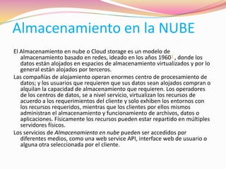 Almacenamiento en la NUBE
El Almacenamiento en nube o Cloud storage es un modelo de
almacenamiento basado en redes, ideado en los años 19601 , donde los
datos están alojados en espacios de almacenamiento virtualizados y por lo
general están alojados por terceros.
Las compañías de alojamiento operan enormes centro de procesamiento de
datos; y los usuarios que requieren que sus datos sean alojados compran o
alquilan la capacidad de almacenamiento que requieren. Los operadores
de los centros de datos, se a nivel servicio, virtualizan los recursos de
acuerdo a los requerimientos del cliente y solo exhiben los entornos con
los recursos requeridos, mientras que los clientes por ellos mismos
administran el almacenamiento y funcionamiento de archivos, datos o
aplicaciones. Físicamente los recursos pueden estar repartido en múltiples
servidores físicos.
Los servicios de Almacenamiento en nube pueden ser accedidos por
diferentes medios, como una web service API, interface web de usuario o
alguna otra seleccionada por el cliente.
 