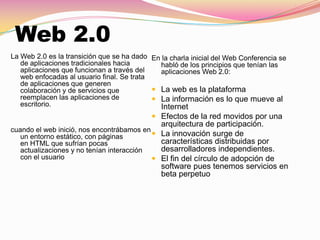 Web 2.0
La Web 2.0 es la transición que se ha dado
de aplicaciones tradicionales hacia
aplicaciones que funcionan a través del
web enfocadas al usuario final. Se trata
de aplicaciones que generen
colaboración y de servicios que
reemplacen las aplicaciones de
escritorio.
cuando el web inició, nos encontrábamos en
un entorno estático, con páginas
en HTML que sufrían pocas
actualizaciones y no tenían interacción
con el usuario
En la charla inicial del Web Conferencia se
habló de los principios que tenían las
aplicaciones Web 2.0:
 La web es la plataforma
 La información es lo que mueve al
Internet
 Efectos de la red movidos por una
arquitectura de participación.
 La innovación surge de
características distribuidas por
desarrolladores independientes.
 El fin del círculo de adopción de
software pues tenemos servicios en
beta perpetuo
 