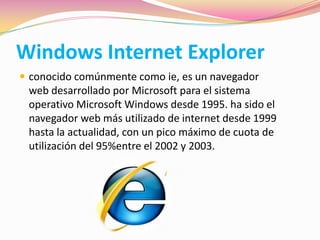 Windows Internet Explorer
 conocido comúnmente como ie, es un navegador
web desarrollado por Microsoft para el sistema
operativo Microsoft Windows desde 1995. ha sido el
navegador web más utilizado de internet desde 1999
hasta la actualidad, con un pico máximo de cuota de
utilización del 95%entre el 2002 y 2003.
 