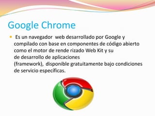 Google Chrome
 Es un navegador web desarrollado por Google y
compilado con base en componentes de código abierto
como el motor de rende rizado Web Kit y su
de desarrollo de aplicaciones
(framework), disponible gratuitamente bajo condiciones
de servicio específicas.
 