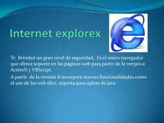 Te Brindad un gran nivel de seguridad, Es el único navegador
que ofrece soporte en las páginas web para partir de la ver5sio a
ActiveX y VBScript.
A partir de la versión 8 incorpora nuevas funcionalidades como
el uso de las web slice, soporta para apless de java
 