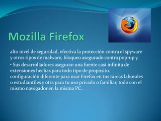 alto nivel de seguridad, efectiva la protección contra el spyware
y otros tipos de malware, bloqueo asegurado contra pop-up y.
• Sus desarrolladores aseguran una fuente casi infinita de
extensiones hechas para todo tipo de propósito.
configuración diferente para usar Firefox en tus tareas laborales
o estudiantiles y otra para tu uso privado o familiar, todo con el
mismo navegador en la misma PC.
 