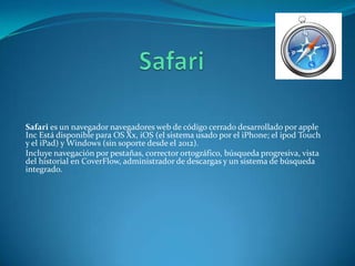 Safari es un navegador navegadores web de código cerrado desarrollado por apple
Inc Está disponible para OS Xx, iOS (el sistema usado por el iPhone; el ipod Touch
y el iPad) y Windows (sin soporte desde el 2012).
Incluye navegación por pestañas, corrector ortográfico, búsqueda progresiva, vista
del historial en CoverFlow, administrador de descargas y un sistema de búsqueda
integrado.
 