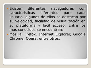  Existen diferentes navegadores con
características diferentes para cada
usuario, algunos de ellos se destacan por
su velocidad, facilidad de visualización en
su plataforma y fácil acceso. Entre los
mas conocidos se encuentran:
 Mozilla Firefox, Internet Explorer, Google
Chrome, Opera, entre otros.
 