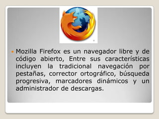  Mozilla Firefox es un navegador libre y de
código abierto, Entre sus características
incluyen la tradicional navegación por
pestañas, corrector ortográfico, búsqueda
progresiva, marcadores dinámicos y un
administrador de descargas.
 