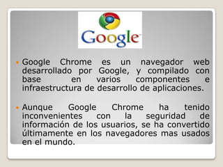  Google Chrome es un navegador web
desarrollado por Google, y compilado con
base en varios componentes e
infraestructura de desarrollo de aplicaciones.
 Aunque Google Chrome ha tenido
inconvenientes con la seguridad de
información de los usuarios, se ha convertido
últimamente en los navegadores mas usados
en el mundo.
 