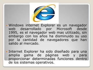  Windows internet Explorer es un navegador
web desarrollado por Microsoft desde
1995, es el navegador web mas utilizado, sin
embargo con los años ha disminuido su uso
por la cantidad de navegadores que han
salido al mercado.
 Internet Explorer ha sido diseñado para una
amplia gama de páginas web y para
proporcionar determinadas funciones dentro
de los sistemas operativos.
 