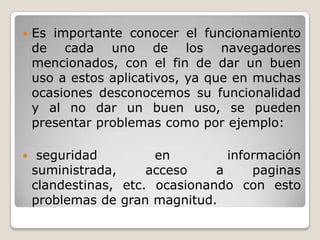  Es importante conocer el funcionamiento
de cada uno de los navegadores
mencionados, con el fin de dar un buen
uso a estos aplicativos, ya que en muchas
ocasiones desconocemos su funcionalidad
y al no dar un buen uso, se pueden
presentar problemas como por ejemplo:
 seguridad en información
suministrada, acceso a paginas
clandestinas, etc. ocasionando con esto
problemas de gran magnitud.
 