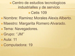  Centro de estudios tecnologicos
industrialles y de servicio
 Cetis 109
 Nombre: Ramirez Morales Alexis Alberto.
 Maestro: Margarita Romero Alvarado.
 Tema: Navegadores.
 Grupo: ‘’JM’’
 Aula: 11
 Computadora: 19
 