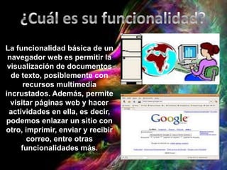 La funcionalidad básica de un
navegador web es permitir la
visualización de documentos
de texto, posiblemente con
recursos multimedia
incrustados. Además, permite
visitar páginas web y hacer
actividades en ella, es decir,
podemos enlazar un sitio con
otro, imprimir, enviar y recibir
correo, entre otras
funcionalidades más.
 