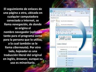 El seguimiento de enlaces de
una página a otra, ubicada en
cualquier computadora
conectada a Internet, se
llama navegación, de donde
se origina el
nombre navegador (aplicado
tanto para el programa como
para la persona que lo utiliza,
a la cual también se le
llama cibernauta). Por otro
lado, hojeador es una
traducción literal del original
en inglés, browser, aunque su
uso es minoritario.
 