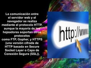 La comunicación entre
el servidor web y el
navegador se realiza
mediante el protocolo HTTP,
aunque la mayoría de los
hojeadores soportan otros
protocolos
como FTP, Gopher, y HTTPS
(una versión cifrada de
HTTP basada en Secure
Socket Layer o Capa de
Conexión Segura (SSL)).
 