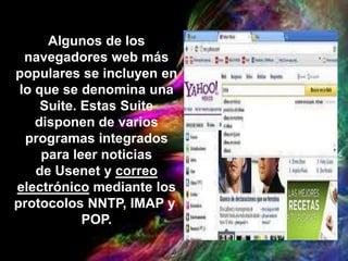 Algunos de los
navegadores web más
populares se incluyen en
lo que se denomina una
Suite. Estas Suite
disponen de varios
programas integrados
para leer noticias
de Usenet y correo
electrónico mediante los
protocolos NNTP, IMAP y
POP.
 