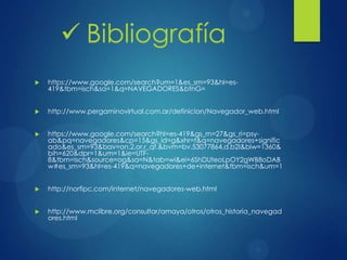  https://www.google.com/search?um=1&es_sm=93&hl=es-
419&tbm=isch&sa=1&q=NAVEGADORES&btnG=
 http://www.pergaminovirtual.com.ar/definicion/Navegador_web.html
 https://www.google.com/search?hl=es-419&gs_rn=27&gs_ri=psy-
ab&pq=navegadores&cp=15&gs_id=g&xhr=t&q=navegadores+signific
ado&es_sm=93&bav=on.2,or.r_qf.&bvm=bv.53077864,d.b2I&biw=1360&
bih=620&dpr=1&um=1&ie=UTF-
8&tbm=isch&source=og&sa=N&tab=wi&ei=6ShDUteoLpOY2gWB8oDAB
w#es_sm=93&hl=es-419&q=navegadores+de+internet&tbm=isch&um=1
 http://norfipc.com/internet/navegadores-web.html
 http://www.mclibre.org/consultar/amaya/otros/otros_historia_navegad
ores.html
 Bibliografía
 