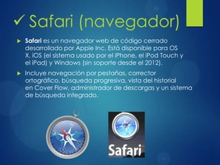  Safari (navegador)
 Safari es un navegador web de código cerrado
desarrollado por Apple Inc. Está disponible para OS
X, iOS (el sistema usado por el iPhone, el iPod Touch y
el iPad) y Windows (sin soporte desde el 2012).
 Incluye navegación por pestañas, corrector
ortográfico, búsqueda progresiva, vista del historial
en Cover Flow, administrador de descargas y un sistema
de búsqueda integrado.
 