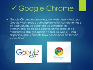  Google Chrome es un navegador web desarrollado por
Google y compilado con base en varios componentes e
infraestructuras de desarrollo de aplicaciones
(frameworks) de código abierto, como el motor de
renderizado Blink (bifurcación o fork de WebKit). Está
disponible gratuitamente bajo condiciones de servicio
específicas.
 Google Chrome
 