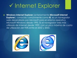 Windows Internet Explorer (anteriormente Microsoft Internet
Explorer), conocido comúnmente como IE, es un navegador
web desarrollado por Microsoft para el sistema operativo
Microsoft Windows desde 1995. Es el navegador web más
utilizado de Internet desde 1999, con un pico máximo de cuota
de utilización del 95% entre el 2002 y 2003.
 Internet Explorer
 