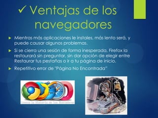  Mientras más aplicaciones le instales, más lento será, y
puede causar algunos problemas.
 Si se cierra una sesión de forma inesperada, Firefox la
restaurará sin preguntar, sin dar opción de elegir entre
Restaurar tus pestañas o ir a tu página de inicio.
 Repetitivo error de "Página No Encontrada”
 Ventajas de los
navegadores
 