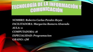 NOMBRE: Roberto Carlos Perales Reyes
FACILITADORA: Margarita Romero Alvarado
AULA: 11
COMPUTADORA: 18
ESPECIALIDAD: Programacion
GRADO: 1 JM

 