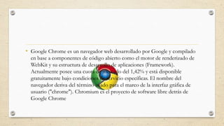 • Google Chrome es un navegador web desarrollado por Google y compilado
en base a componentes de código abierto como el motor de renderizado de
WebKit y su estructura de desarrollo de aplicaciones (Framework).
Actualmente posee una cuota de mercado del 1,42% y está disponible
gratuitamente bajo condiciones de servicio específicas. El nombre del
navegador deriva del término usado para el marco de la interfaz gráfica de
usuario ("chrome"). Chromium es el proyecto de software libre detrás de
Google Chrome

 