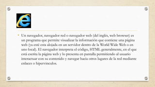 • Un navegador, navegador red o navegador web (del inglés, web browser) es
un programa que permite visualizar la información que contiene una página
web (ya esté esta alojada en un servidor dentro de la World Wide Web o en
uno local). El navegador interpreta el código, HTML generalmente, en el que
está escrita la página web y lo presenta en pantalla permitiendo al usuario
interactuar con su contenido y navegar hacia otros lugares de la red mediante
enlaces o hipervinculos.

 