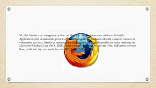 Mozilla Firefox es un navegador de Internet libre y de código abierto descendiente deMozilla
Application Suite, desarrollado por la Corporación Mozilla, la Fundación Mozilla y un gran número de
voluntarios externos. Firefox es un navegador multiplataforma y está disponible en varias versiones de
Microsoft Windows, Mac OS X, GNU/Linux y algunos sistemas basados en Unix. Su Fuentes software
libre, publicado bajo una triple licencia GPL/LGPL/MPL

 