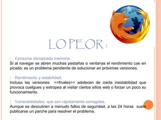 LO PEOR :
⁞ Consume demasiada memoria.
Si al navegar se abren muchas pestañas o ventanas el rendimiento cae en
picada; es un problema pendiente de solucionar en próximas versiones.
⁞ Rendimiento y estabilidad.
Incluso las versiones <<finales>> adolecen de cierta inestabilidad que
provoca cuelgues y estropea al visitar ciertos sitios web o forzar un poco su
funcionamiento.
⁞ Vulnerabilidades, que son rápidamente corregidas.
Aunque se descubren a menudo fallos de seguridad, a las 24 horas suele
publicarse un parche para resolver el problema.
 