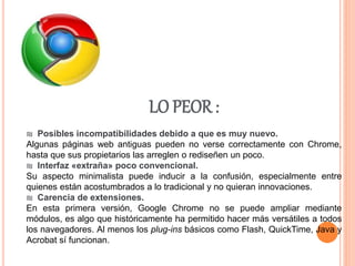 LO PEOR :
₪ Posibles incompatibilidades debido a que es muy nuevo.
Algunas páginas web antiguas pueden no verse correctamente con Chrome,
hasta que sus propietarios las arreglen o rediseñen un poco.
₪ Interfaz «extraña» poco convencional.
Su aspecto minimalista puede inducir a la confusión, especialmente entre
quienes están acostumbrados a lo tradicional y no quieran innovaciones.
₪ Carencia de extensiones.
En esta primera versión, Google Chrome no se puede ampliar mediante
módulos, es algo que históricamente ha permitido hacer más versátiles a todos
los navegadores. Al menos los plug-ins básicos como Flash, QuickTime, Java y
Acrobat sí funcionan.
 