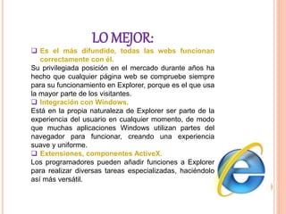 LO MEJOR:
 Es el más difundido, todas las webs funcionan
correctamente con él.
Su privilegiada posición en el mercado durante años ha
hecho que cualquier página web se compruebe siempre
para su funcionamiento en Explorer, porque es el que usa
la mayor parte de los visitantes.
 Integración con Windows.
Está en la propia naturaleza de Explorer ser parte de la
experiencia del usuario en cualquier momento, de modo
que muchas aplicaciones Windows utilizan partes del
navegador para funcionar, creando una experiencia
suave y uniforme.
 Extensiones, componentes ActiveX.
Los programadores pueden añadir funciones a Explorer
para realizar diversas tareas especializadas, haciéndolo
así más versátil.
 