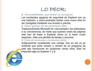 LO PEOR:
ʘ Vulnerabilidades, que tardan en corregirse.
Los constantes agujeros de seguridad de Explorer son ya
una tradición, y como promedio tardan unos nueve días en
ser corregidos mediante una revisión o parche.
ʘ Pobre gestión de los estándares Web.
Tradicionalmente Microsoft ha «reinventado» los estándares
a su conveniencia, de modo que quienes crean las páginas
web han de tratar a Explorer como un si fuera «caso
especial», toda una pérdida de tiempo y recursos.
ʘ Ciclo de versiones y revisiones lento.
Antiguamente considerado una ventaja, hoy en día no se
entiende que entre versión y versión de un programa de
este tipo transcurran en ocasiones varios años. Esto ha
mejorado algo en Explorer 7 y 8.
 