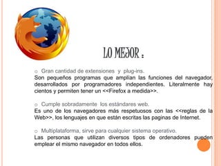 LO MEJOR :
o Gran cantidad de extensiones y plug-ins.
Son pequeños programas que amplían las funciones del navegador,
desarrollados por programadores independientes. Literalmente hay
cientos y permiten tener un <<Firefox a medida>>.
o Cumple sobradamente los estándares web.
Es uno de los navegadores más respetuosos con las <<reglas de la
Web>>, los lenguajes en que están escritas las paginas de Internet.
o Multiplataforma, sirve para cualquier sistema operativo.
Las personas que utilizan diversos tipos de ordenadores pueden
emplear el mismo navegador en todos ellos.
 