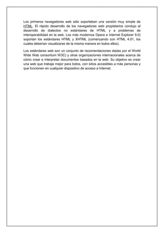 Los primeros navegadores web sólo soportaban una versión muy simple de
HTML. El rápido desarrollo de los navegadores web propietarios condujo al
desarrollo de dialectos no estándares de HTML y a problemas de
interoperabilidad en la web. Los más modernos Opera e Internet Explorer 9.0)
soportan los estándares HTML y XHTML (comenzando con HTML 4.01, los
cuales deberían visualizarse de la misma manera en todos ellos).
Los estándares web son un conjunto de recomendaciones dadas por el World
Wide Web consortium W3C) y otras organizaciones internacionales acerca de
cómo crear e interpretar documentos basados en la web. Su objetivo es crear
una web que trabaje mejor para todos, con sitios accesibles a más personas y
que funcionen en cualquier dispositivo de acceso a Internet.
 