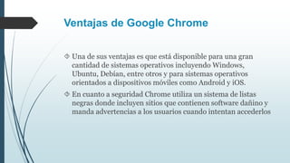 Ventajas de Google Chrome
 Una de sus ventajas es que está disponible para una gran
cantidad de sistemas operativos incluyendo Windows,
Ubuntu, Debían, entre otros y para sistemas operativos
orientados a dispositivos móviles como Android y iOS.
 En cuanto a seguridad Chrome utiliza un sistema de listas
negras donde incluyen sitios que contienen software dañino y
manda advertencias a los usuarios cuando intentan accederlos
 