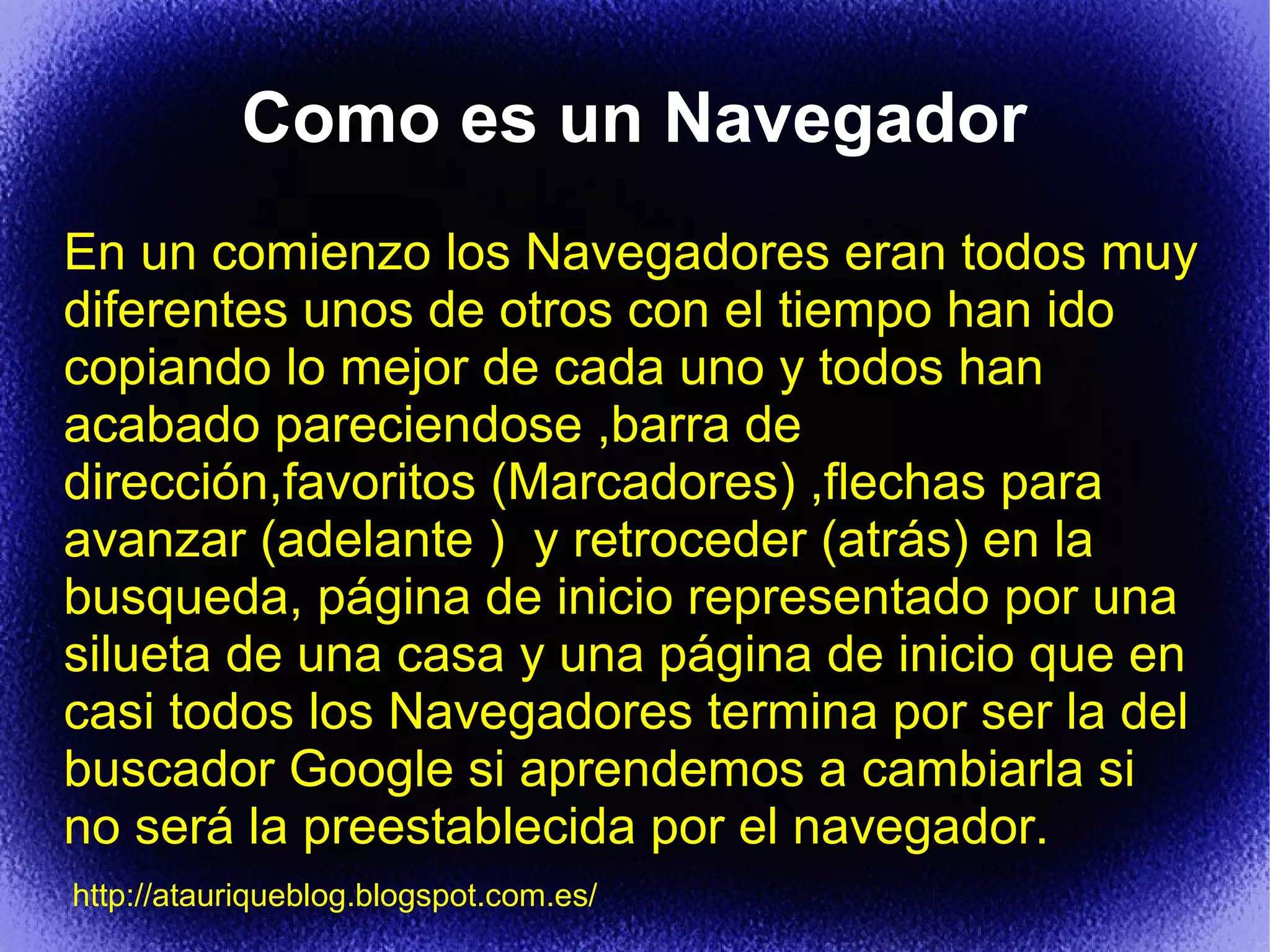 Como es un Navegador
En un comienzo los Navegadores eran todos muy
diferentes unos de otros con el tiempo han ido
copiando lo mejor de cada uno y todos han
acabado pareciendose ,barra de
dirección,favoritos (Marcadores) ,flechas para
avanzar (adelante ) y retroceder (atrás) en la
busqueda, página de inicio representado por una
silueta de una casa y una página de inicio que en
casi todos los Navegadores termina por ser la del
buscador Google si aprendemos a cambiarla si
no será la preestablecida por el navegador.
http://atauriqueblog.blogspot.com.es/
 