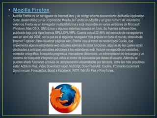 • Mozilla Firefox
• Mozilla Firefox es un navegador de Internet libre y de código abierto descendiente deMozilla Application
Suite, desarrollado por la Corporación Mozilla, la Fundación Mozilla y un gran número de voluntarios
externos.Firefox es un navegador multiplataforma y está disponible en varias versiones de Microsoft
Windows, Mac OS X, GNU/Linux y algunos sistemas basados en Unix. Su Fuentes software libre,
publicado bajo una triple licencia GPL/LGPL/MPL. Cuenta con el 22,48% del mercado de navegadores
web en abril del 2009, por lo que es el segundo navegador más popular en todo el mundo, después de
Internet Explorer. Para visualizar páginas web, Firefox usa el motor de renderizado Gecko, que
implementa algunos estándares web actuales además de otras funciones, algunas de las cuales están
destinadas a anticipar probables adiciones a los estándares web. Incluye navegación por pestañas,
corrector ortográfico, búsqueda progresiva, marcadores dinámicos, un administrador de descargas y un
sistema de búsqueda integrado que utiliza el motor de búsqueda que desee el usuario. Además se
pueden añadir funciones a través de complementos desarrolladas por terceros, entre las más populares
están Adblock Plus, Video DownloadHelper, NoScript, DownThemAll!, Cooliris, Foxmarks Bookmark
Synchronizer, Forecastfox, Boost a Facebook, WOT, Tab Mix Plus y FoxyTunes.
 