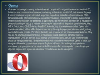 • Opera
• Opera es un navegador web y suite de Internet. La aplicación es gratuita desde su versión 8.50,
habiendo sido previamente shareware o adware y, antes de su versión 5.0, únicamente de pago.
Es reconocido por su gran velocidad, seguridad, soporte de estándares (especialmente CSS),
tamaño reducido, internacionalidad y constante innovación. Implementó ya desde sus primeras
versiones la navegación por pestañas, el Speed Dial, los movimientos del ratón en la navegación,
personalización por sitio, y la vista en miniatura por pestaña Está disponible para Windows, Mac
OS X, GNU/Linux, OS/2, Solaris y FreeBSD. Además, hay dos versiones móviles: Opera Mini
(móviles sencillos) y Opera Mobile (versiones específicas y de pago para teléfonos inteligentes y
computadores de bolsillo). Por último, también está presente en las videoconsolas Nintendo DS y
Wii. Se ha anunciado igualmente que el navegador estará disponible para televisores y
reproductores DVD. En abril de 2009 alcanzó un porcentaje del 0,68% de uso en el mercado
global de navegadores web.1 Según las estadísticas la cuota de mercado de Opera lo sitúa, con
una gran diferencia, por detrás de Internet Explorer o Firefox. Sin embargo es importante
mencionar que gran parte de los usuarios de Opera camuflan su navegador como otro ya que
algunas páginas aún siguen sin identificar correctamente a este navegador.
 