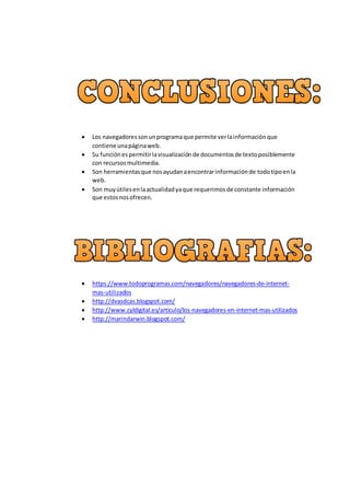  Los navegadoressonunprogramaque permite verlainformaciónque
contiene unapáginaweb.
 Su funciónespermitirlavisualizaciónde documentosde textoposiblemente
con recursosmultimedia.
 Son herramientasque nosayudanaencontrarinformaciónde todotipoenla
web.
 Son muyútilesenlaactualidadyaque requerimosde constante información
que estosnosofrecen.
 https://www.todoprogramas.com/navegadores/navegadores-de-internet-
mas-utilizados
 http://dvasdcas.blogspot.com/
 http://www.cyldigital.es/articulo/los-navegadores-en-internet-mas-utilizados
 http://marindarwin.blogspot.com/
 