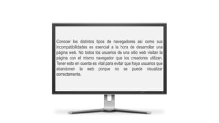 Conocer los distintos tipos de navegadores así como sus
incompatibilidades es esencial a la hora de desarrollar una
página web. No todos los usuarios de una sitio web visitan la
página con el mismo navegador que los creadores utilizan.
Tener esto en cuenta es vital para evitar que haya usuarios que
abandonen la web porque no se puede visualizar
correctamente.
 