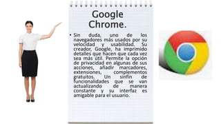 Google
Chrome.
• Sin duda, uno de los
navegadores más usados por su
velocidad y usabilidad. Su
creador, Google, ha imprimido
detalles que hacen que cada vez
sea más útil. Permite la opción
de privacidad en algunas de sus
acciones, añadir marcadores,
extensiones, complementos
gratuitos. Un sinfín de
funcionalidades que se van
actualizando de manera
constante y su interfaz es
amigable para el usuario.
 
