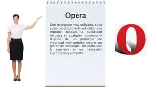 Opera
Otro navegador muy utilizado, cuyo
rasgo destacado es la velocidad que
imprime. Bloquea la publicidad
intrusiva en cualquier momento, y
dispone de un protocolo de
seguridad muy potente. Incluye un
gestor de descargas, un extra que
lo convierte en un navegador
seguro y muy completo.
 