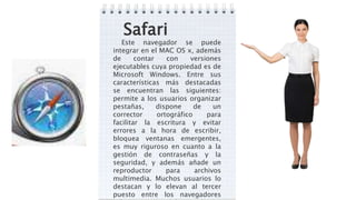 Safari
Este navegador se puede
integrar en el MAC OS x, además
de contar con versiones
ejecutables cuya propiedad es de
Microsoft Windows. Entre sus
características más destacadas
se encuentran las siguientes:
permite a los usuarios organizar
pestañas, dispone de un
corrector ortográfico para
facilitar la escritura y evitar
errores a la hora de escribir,
bloquea ventanas emergentes,
es muy riguroso en cuanto a la
gestión de contraseñas y la
seguridad, y además añade un
reproductor para archivos
multimedia. Muchos usuarios lo
destacan y lo elevan al tercer
puesto entre los navegadores
 